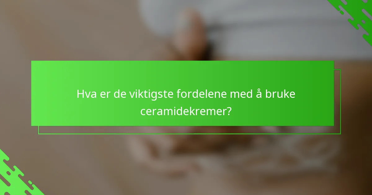 Hva er de viktigste fordelene med å bruke ceramidekremer?